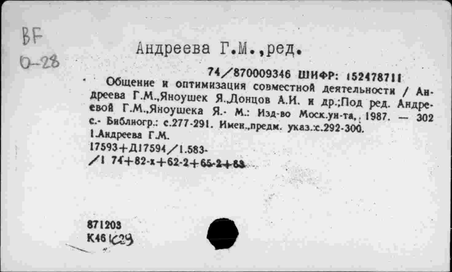 ﻿BF о-й
_. ........ .
Андреева Г.М.,ред.
74/870009346 ШИФР: 152478711
Общение и оптимизация совместной деятельности / Андреева Г.М.,Яноушек Я Донцов А.И. и др.;Под ред. Андреевой Г.М.,Яноушека Я.- М.: Изд-во Моск.ун-та,. 1987. — 302 С.- Библногр.: с.277-291. Имен.,предм. ухаз.:с.292-300.
(Андреева Г.М.
17593+Д17594/1.583-
/I 74+82-Х+62-2+65-М-М
871203
К46
* .